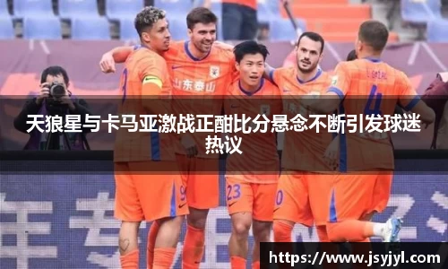 天狼星与卡马亚激战正酣比分悬念不断引发球迷热议