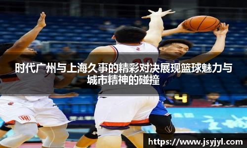 时代广州与上海久事的精彩对决展现篮球魅力与城市精神的碰撞