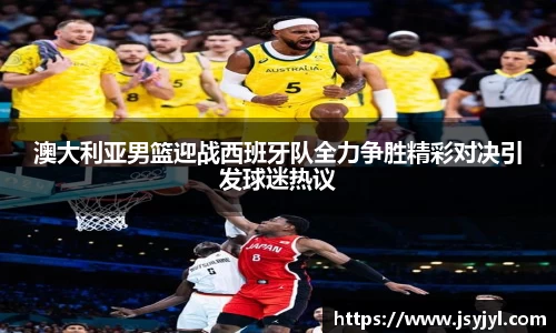 澳大利亚男篮迎战西班牙队全力争胜精彩对决引发球迷热议