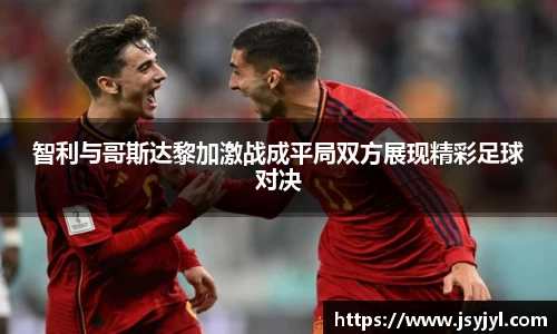 智利与哥斯达黎加激战成平局双方展现精彩足球对决