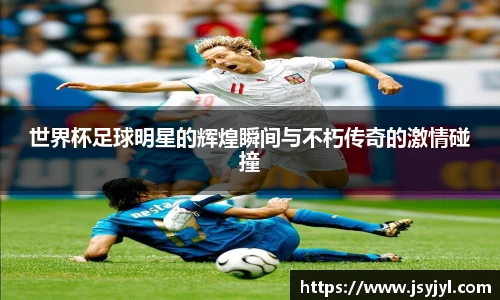 世界杯足球明星的辉煌瞬间与不朽传奇的激情碰撞