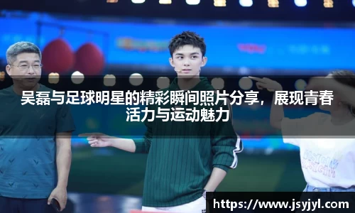 吴磊与足球明星的精彩瞬间照片分享，展现青春活力与运动魅力